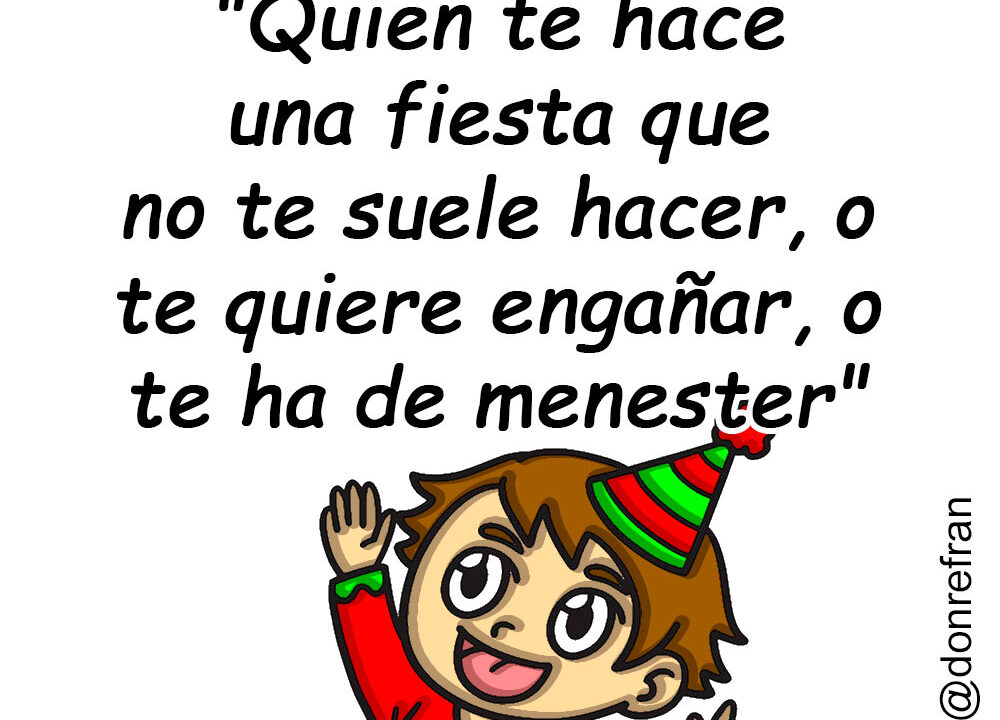 "Quien te hace una fiesta que no te suele hacer, o te quiere engañar, o te ha de menester"