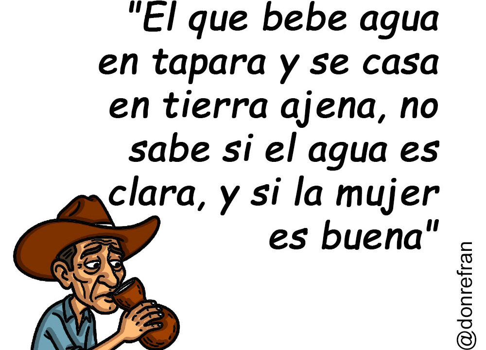 "El que bebe agua en tapara y se casa en tierra ajena, no sabe si el agua es clara, y si la mujer es buena"