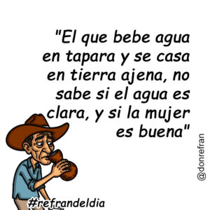 "El que bebe agua en tapara y se casa en tierra ajena, no sabe si el agua es clara, y si la mujer es buena"